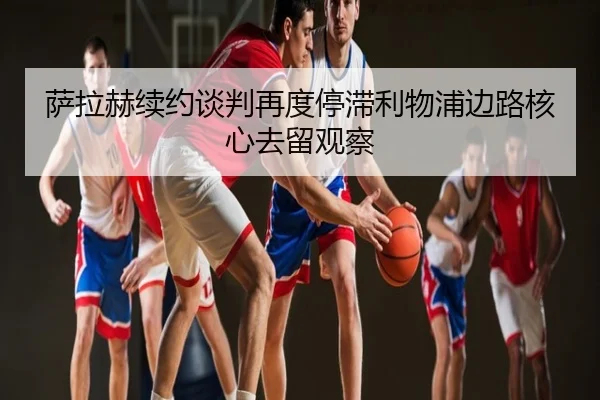 萨拉赫续约谈判再度停滞利物浦边路核心去留观察