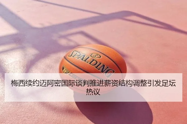 梅西续约迈阿密国际谈判推进薪资结构调整引发足坛热议
