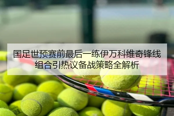 国足世预赛前最后一练伊万科维奇锋线组合引热议备战策略全解析